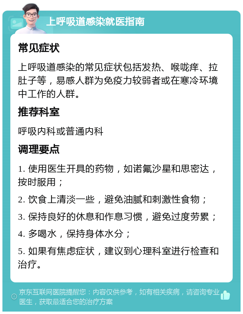 上呼吸道感染就医指南 常见症状 上呼吸道感染的常见症状包括发热、喉咙痒、拉肚子等，易感人群为免疫力较弱者或在寒冷环境中工作的人群。 推荐科室 呼吸内科或普通内科 调理要点 1. 使用医生开具的药物，如诺氟沙星和思密达，按时服用； 2. 饮食上清淡一些，避免油腻和刺激性食物； 3. 保持良好的休息和作息习惯，避免过度劳累； 4. 多喝水，保持身体水分； 5. 如果有焦虑症状，建议到心理科室进行检查和治疗。