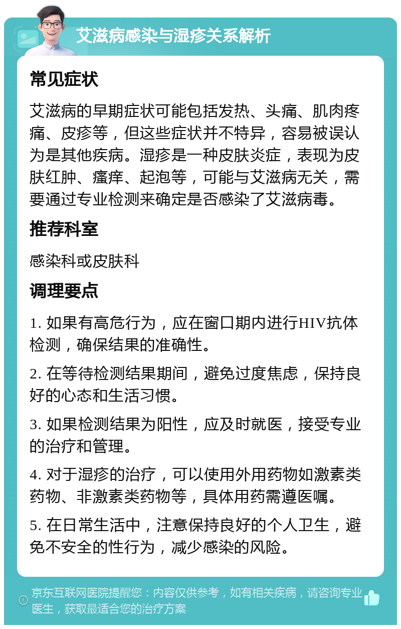 艾滋病感染与湿疹关系解析 常见症状 艾滋病的早期症状可能包括发热、头痛、肌肉疼痛、皮疹等，但这些症状并不特异，容易被误认为是其他疾病。湿疹是一种皮肤炎症，表现为皮肤红肿、瘙痒、起泡等，可能与艾滋病无关，需要通过专业检测来确定是否感染了艾滋病毒。 推荐科室 感染科或皮肤科 调理要点 1. 如果有高危行为，应在窗口期内进行HIV抗体检测，确保结果的准确性。 2. 在等待检测结果期间，避免过度焦虑，保持良好的心态和生活习惯。 3. 如果检测结果为阳性，应及时就医，接受专业的治疗和管理。 4. 对于湿疹的治疗，可以使用外用药物如激素类药物、非激素类药物等，具体用药需遵医嘱。 5. 在日常生活中，注意保持良好的个人卫生，避免不安全的性行为，减少感染的风险。