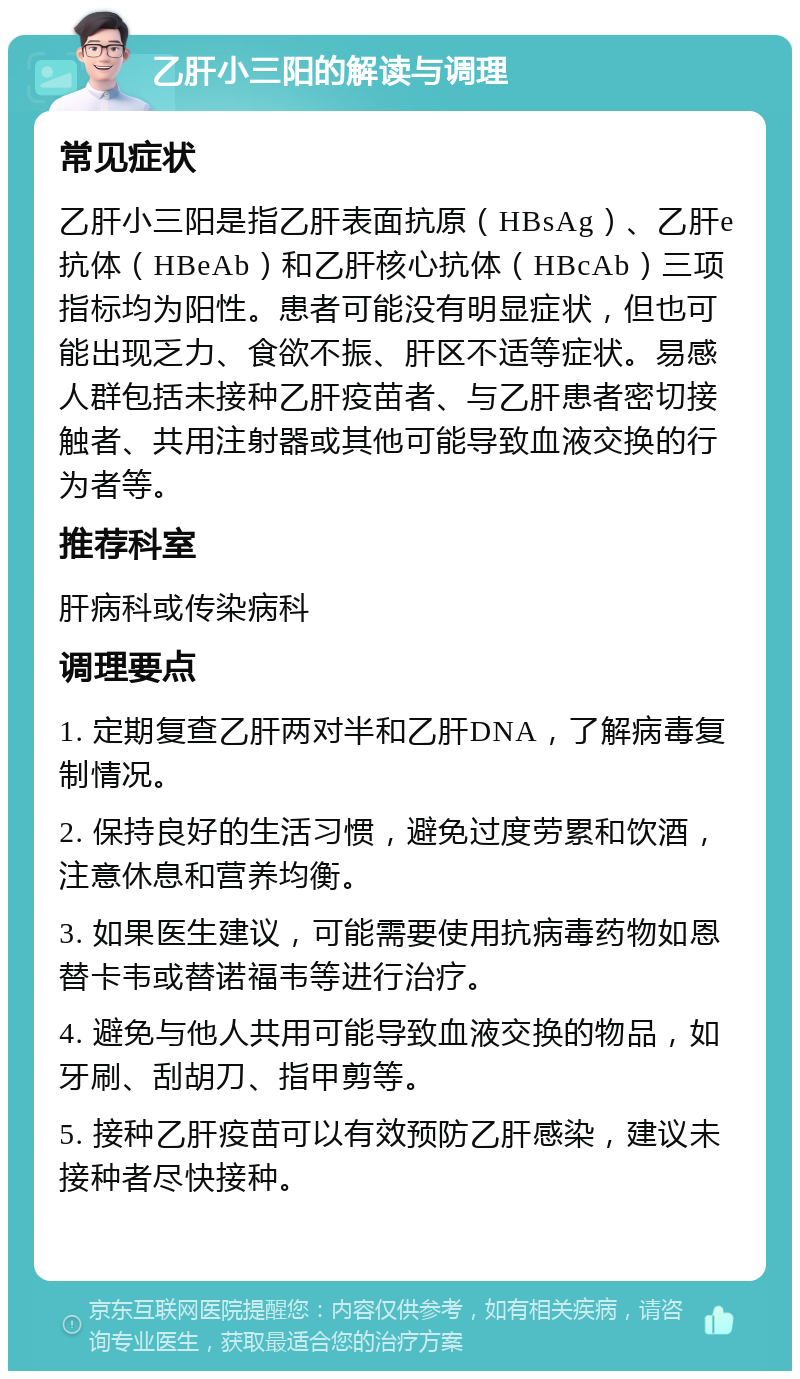 乙肝小三阳的解读与调理 常见症状 乙肝小三阳是指乙肝表面抗原（HBsAg）、乙肝e抗体（HBeAb）和乙肝核心抗体（HBcAb）三项指标均为阳性。患者可能没有明显症状，但也可能出现乏力、食欲不振、肝区不适等症状。易感人群包括未接种乙肝疫苗者、与乙肝患者密切接触者、共用注射器或其他可能导致血液交换的行为者等。 推荐科室 肝病科或传染病科 调理要点 1. 定期复查乙肝两对半和乙肝DNA，了解病毒复制情况。 2. 保持良好的生活习惯，避免过度劳累和饮酒，注意休息和营养均衡。 3. 如果医生建议，可能需要使用抗病毒药物如恩替卡韦或替诺福韦等进行治疗。 4. 避免与他人共用可能导致血液交换的物品，如牙刷、刮胡刀、指甲剪等。 5. 接种乙肝疫苗可以有效预防乙肝感染，建议未接种者尽快接种。