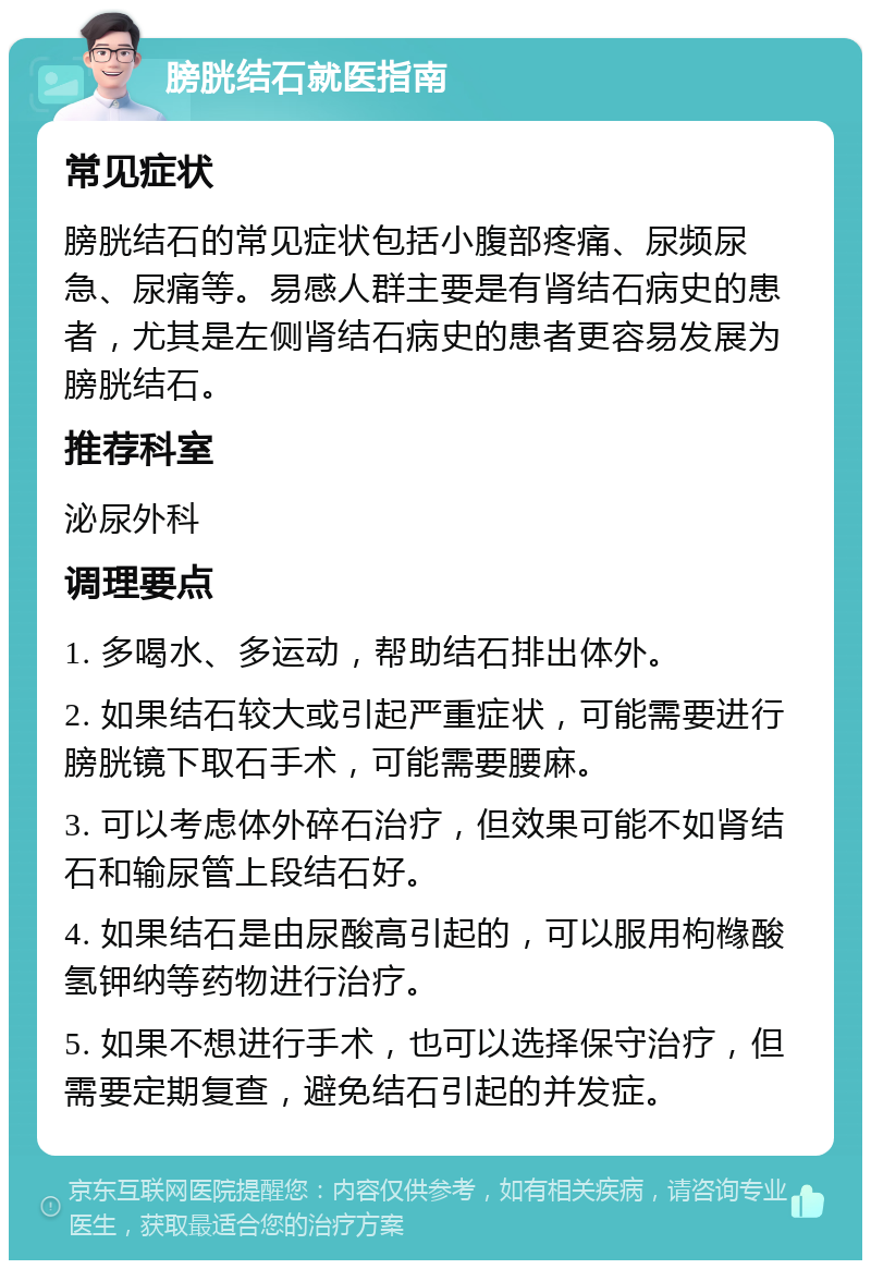 膀胱结石就医指南 常见症状 膀胱结石的常见症状包括小腹部疼痛、尿频尿急、尿痛等。易感人群主要是有肾结石病史的患者，尤其是左侧肾结石病史的患者更容易发展为膀胱结石。 推荐科室 泌尿外科 调理要点 1. 多喝水、多运动，帮助结石排出体外。 2. 如果结石较大或引起严重症状，可能需要进行膀胱镜下取石手术，可能需要腰麻。 3. 可以考虑体外碎石治疗，但效果可能不如肾结石和输尿管上段结石好。 4. 如果结石是由尿酸高引起的，可以服用枸橼酸氢钾纳等药物进行治疗。 5. 如果不想进行手术，也可以选择保守治疗，但需要定期复查，避免结石引起的并发症。