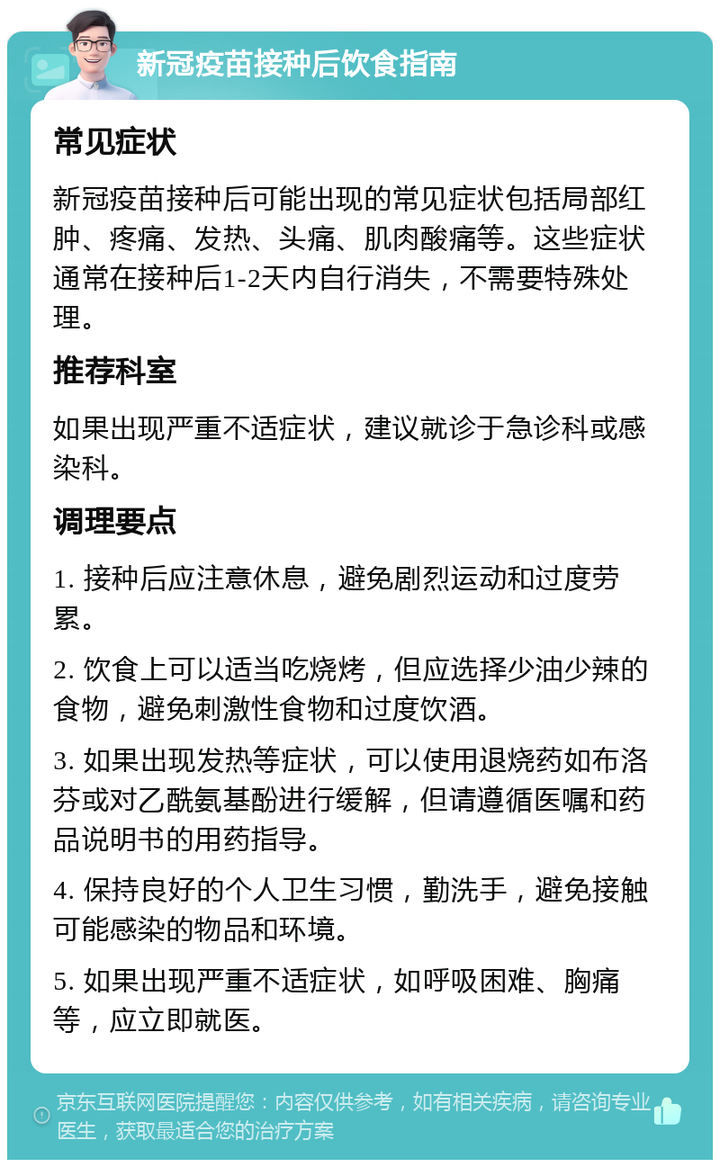 新冠疫苗接种后饮食指南 常见症状 新冠疫苗接种后可能出现的常见症状包括局部红肿、疼痛、发热、头痛、肌肉酸痛等。这些症状通常在接种后1-2天内自行消失，不需要特殊处理。 推荐科室 如果出现严重不适症状，建议就诊于急诊科或感染科。 调理要点 1. 接种后应注意休息，避免剧烈运动和过度劳累。 2. 饮食上可以适当吃烧烤，但应选择少油少辣的食物，避免刺激性食物和过度饮酒。 3. 如果出现发热等症状，可以使用退烧药如布洛芬或对乙酰氨基酚进行缓解，但请遵循医嘱和药品说明书的用药指导。 4. 保持良好的个人卫生习惯，勤洗手，避免接触可能感染的物品和环境。 5. 如果出现严重不适症状，如呼吸困难、胸痛等，应立即就医。