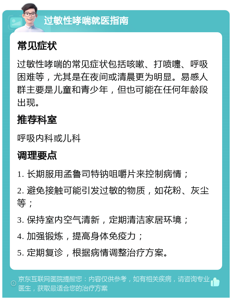 过敏性哮喘就医指南 常见症状 过敏性哮喘的常见症状包括咳嗽、打喷嚏、呼吸困难等，尤其是在夜间或清晨更为明显。易感人群主要是儿童和青少年，但也可能在任何年龄段出现。 推荐科室 呼吸内科或儿科 调理要点 1. 长期服用孟鲁司特钠咀嚼片来控制病情； 2. 避免接触可能引发过敏的物质，如花粉、灰尘等； 3. 保持室内空气清新，定期清洁家居环境； 4. 加强锻炼，提高身体免疫力； 5. 定期复诊，根据病情调整治疗方案。