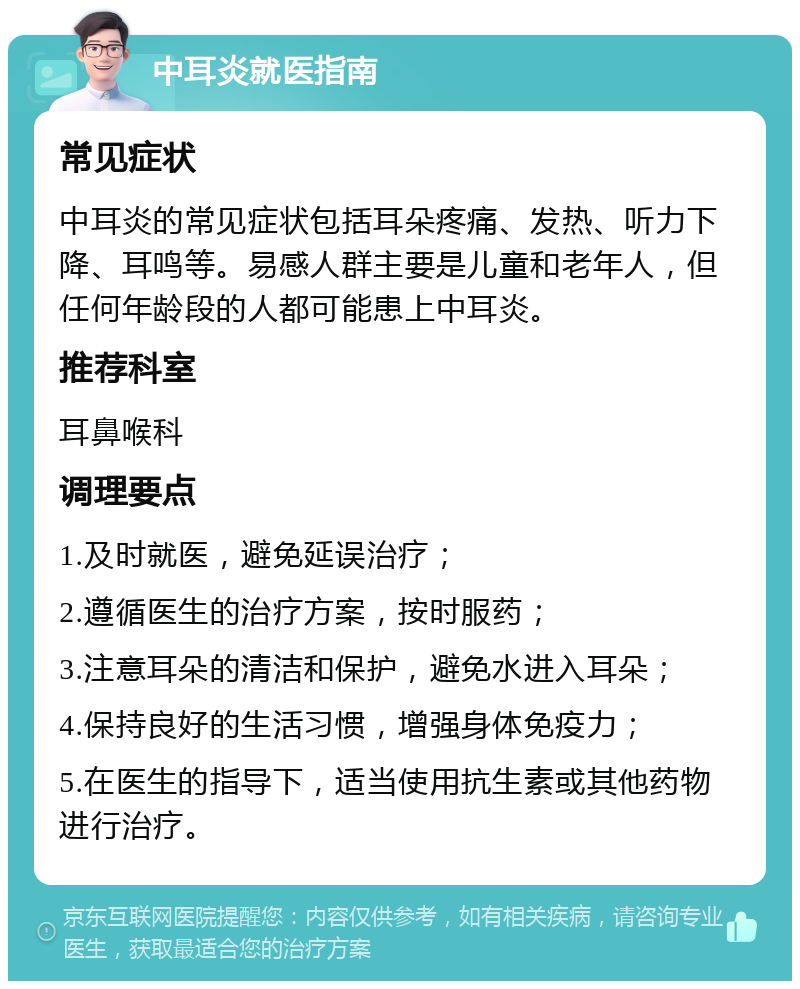 中耳炎就医指南 常见症状 中耳炎的常见症状包括耳朵疼痛、发热、听力下降、耳鸣等。易感人群主要是儿童和老年人，但任何年龄段的人都可能患上中耳炎。 推荐科室 耳鼻喉科 调理要点 1.及时就医，避免延误治疗； 2.遵循医生的治疗方案，按时服药； 3.注意耳朵的清洁和保护，避免水进入耳朵； 4.保持良好的生活习惯，增强身体免疫力； 5.在医生的指导下，适当使用抗生素或其他药物进行治疗。