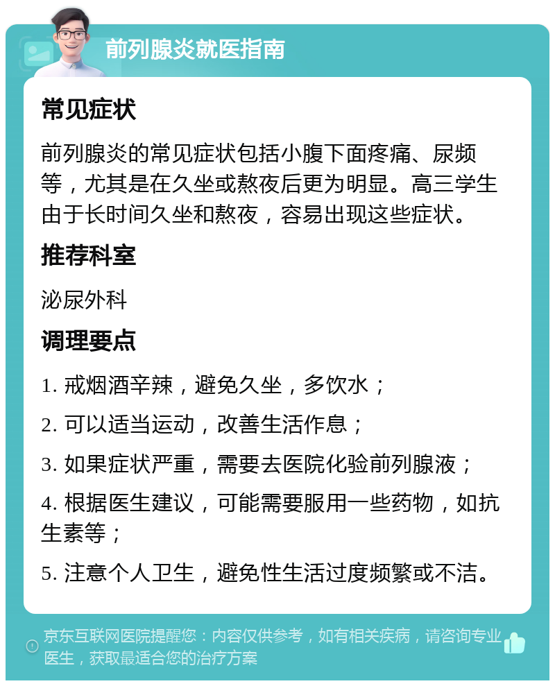 前列腺炎就医指南 常见症状 前列腺炎的常见症状包括小腹下面疼痛、尿频等，尤其是在久坐或熬夜后更为明显。高三学生由于长时间久坐和熬夜，容易出现这些症状。 推荐科室 泌尿外科 调理要点 1. 戒烟酒辛辣，避免久坐，多饮水； 2. 可以适当运动，改善生活作息； 3. 如果症状严重，需要去医院化验前列腺液； 4. 根据医生建议，可能需要服用一些药物，如抗生素等； 5. 注意个人卫生，避免性生活过度频繁或不洁。