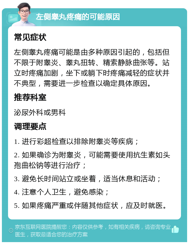 左侧睾丸疼痛的可能原因 常见症状 左侧睾丸疼痛可能是由多种原因引起的，包括但不限于附睾炎、睾丸扭转、精索静脉曲张等。站立时疼痛加剧，坐下或躺下时疼痛减轻的症状并不典型，需要进一步检查以确定具体原因。 推荐科室 泌尿外科或男科 调理要点 1. 进行彩超检查以排除附睾炎等疾病； 2. 如果确诊为附睾炎，可能需要使用抗生素如头孢曲松钠等进行治疗； 3. 避免长时间站立或坐着，适当休息和活动； 4. 注意个人卫生，避免感染； 5. 如果疼痛严重或伴随其他症状，应及时就医。