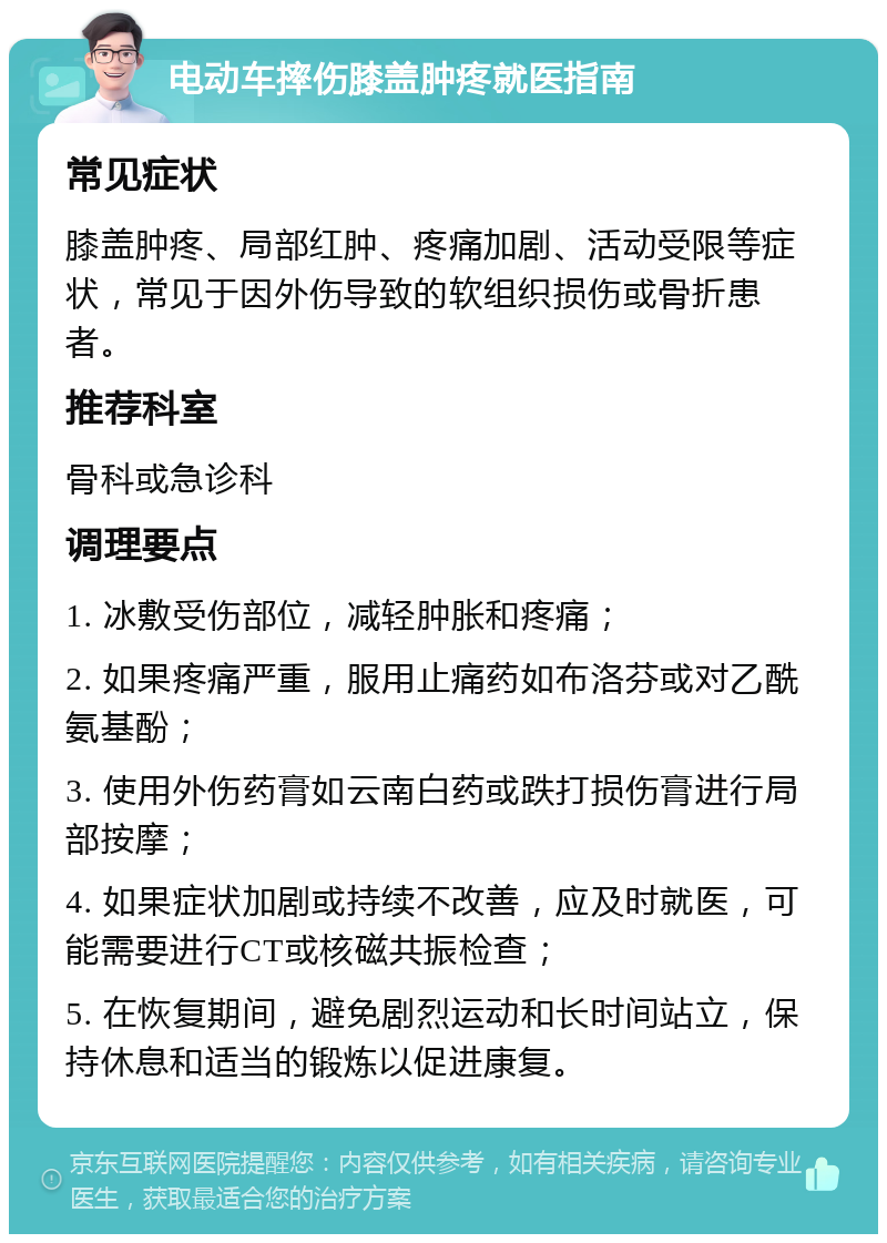 电动车摔伤膝盖肿疼就医指南 常见症状 膝盖肿疼、局部红肿、疼痛加剧、活动受限等症状，常见于因外伤导致的软组织损伤或骨折患者。 推荐科室 骨科或急诊科 调理要点 1. 冰敷受伤部位，减轻肿胀和疼痛； 2. 如果疼痛严重，服用止痛药如布洛芬或对乙酰氨基酚； 3. 使用外伤药膏如云南白药或跌打损伤膏进行局部按摩； 4. 如果症状加剧或持续不改善，应及时就医，可能需要进行CT或核磁共振检查； 5. 在恢复期间，避免剧烈运动和长时间站立，保持休息和适当的锻炼以促进康复。