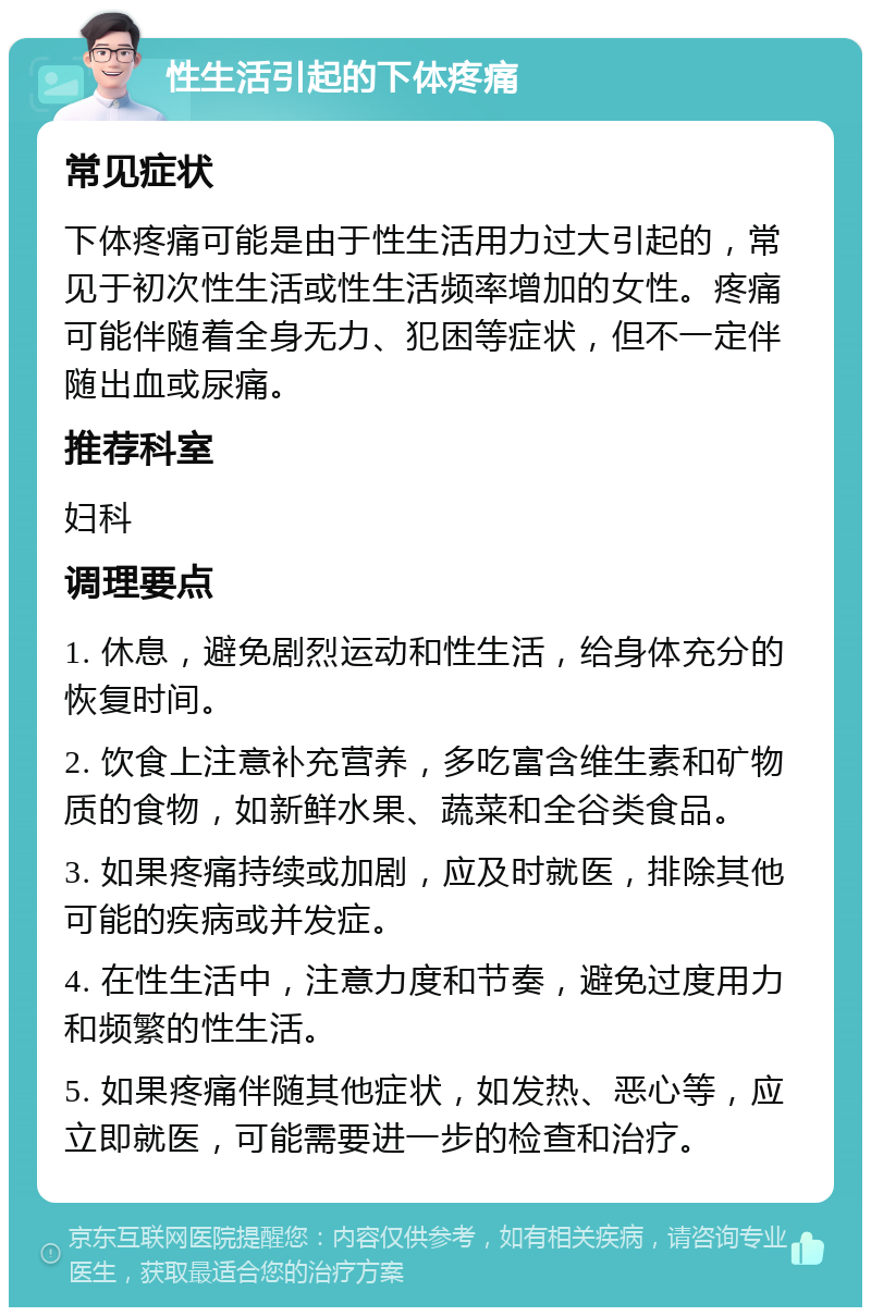 性生活引起的下体疼痛 常见症状 下体疼痛可能是由于性生活用力过大引起的，常见于初次性生活或性生活频率增加的女性。疼痛可能伴随着全身无力、犯困等症状，但不一定伴随出血或尿痛。 推荐科室 妇科 调理要点 1. 休息，避免剧烈运动和性生活，给身体充分的恢复时间。 2. 饮食上注意补充营养，多吃富含维生素和矿物质的食物，如新鲜水果、蔬菜和全谷类食品。 3. 如果疼痛持续或加剧，应及时就医，排除其他可能的疾病或并发症。 4. 在性生活中，注意力度和节奏，避免过度用力和频繁的性生活。 5. 如果疼痛伴随其他症状，如发热、恶心等，应立即就医，可能需要进一步的检查和治疗。