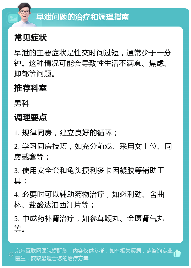 早泄问题的治疗和调理指南 常见症状 早泄的主要症状是性交时间过短，通常少于一分钟。这种情况可能会导致性生活不满意、焦虑、抑郁等问题。 推荐科室 男科 调理要点 1. 规律同房，建立良好的循环； 2. 学习同房技巧，如充分前戏、采用女上位、同房戴套等； 3. 使用安全套和龟头摸利多卡因凝胶等辅助工具； 4. 必要时可以辅助药物治疗，如必利劲、舍曲林、盐酸达泊西汀片等； 5. 中成药补肾治疗，如参茸鞭丸、金匮肾气丸等。