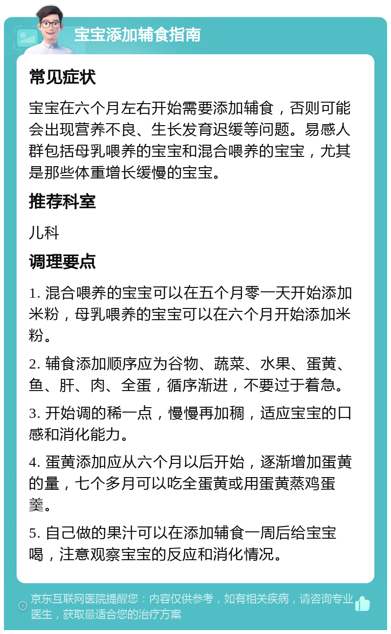 宝宝添加辅食指南 常见症状 宝宝在六个月左右开始需要添加辅食，否则可能会出现营养不良、生长发育迟缓等问题。易感人群包括母乳喂养的宝宝和混合喂养的宝宝，尤其是那些体重增长缓慢的宝宝。 推荐科室 儿科 调理要点 1. 混合喂养的宝宝可以在五个月零一天开始添加米粉，母乳喂养的宝宝可以在六个月开始添加米粉。 2. 辅食添加顺序应为谷物、蔬菜、水果、蛋黄、鱼、肝、肉、全蛋，循序渐进，不要过于着急。 3. 开始调的稀一点，慢慢再加稠，适应宝宝的口感和消化能力。 4. 蛋黄添加应从六个月以后开始，逐渐增加蛋黄的量，七个多月可以吃全蛋黄或用蛋黄蒸鸡蛋羹。 5. 自己做的果汁可以在添加辅食一周后给宝宝喝，注意观察宝宝的反应和消化情况。