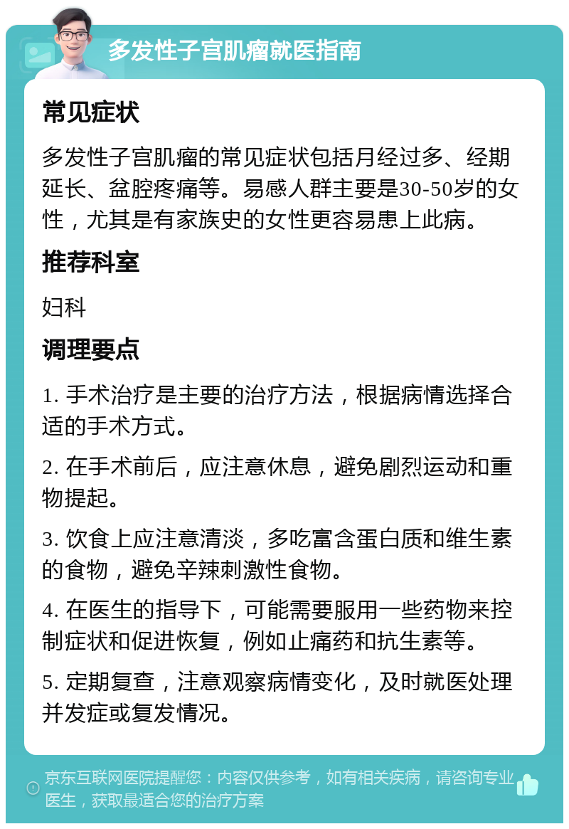 多发性子宫肌瘤就医指南 常见症状 多发性子宫肌瘤的常见症状包括月经过多、经期延长、盆腔疼痛等。易感人群主要是30-50岁的女性，尤其是有家族史的女性更容易患上此病。 推荐科室 妇科 调理要点 1. 手术治疗是主要的治疗方法，根据病情选择合适的手术方式。 2. 在手术前后，应注意休息，避免剧烈运动和重物提起。 3. 饮食上应注意清淡，多吃富含蛋白质和维生素的食物，避免辛辣刺激性食物。 4. 在医生的指导下，可能需要服用一些药物来控制症状和促进恢复，例如止痛药和抗生素等。 5. 定期复查，注意观察病情变化，及时就医处理并发症或复发情况。