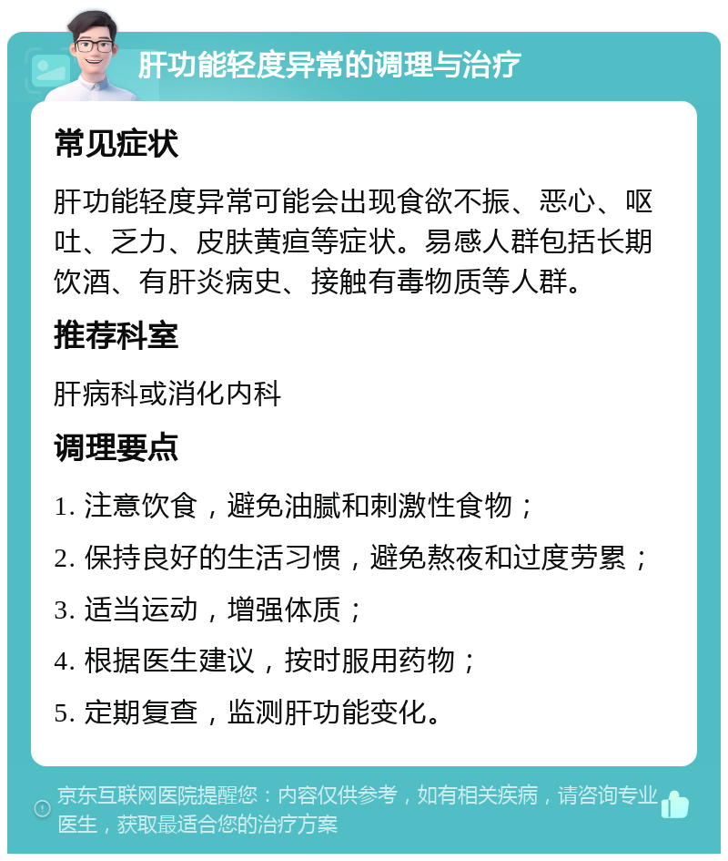 肝功能轻度异常的调理与治疗 常见症状 肝功能轻度异常可能会出现食欲不振、恶心、呕吐、乏力、皮肤黄疸等症状。易感人群包括长期饮酒、有肝炎病史、接触有毒物质等人群。 推荐科室 肝病科或消化内科 调理要点 1. 注意饮食，避免油腻和刺激性食物； 2. 保持良好的生活习惯，避免熬夜和过度劳累； 3. 适当运动，增强体质； 4. 根据医生建议，按时服用药物； 5. 定期复查，监测肝功能变化。