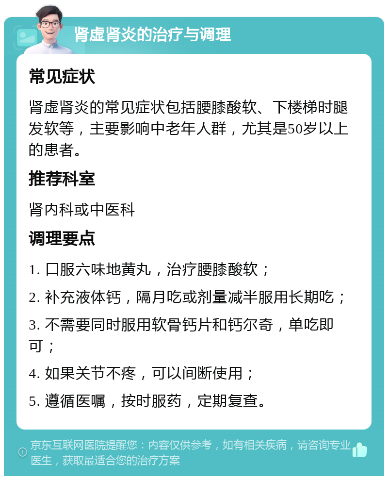 肾虚肾炎的治疗与调理 常见症状 肾虚肾炎的常见症状包括腰膝酸软、下楼梯时腿发软等，主要影响中老年人群，尤其是50岁以上的患者。 推荐科室 肾内科或中医科 调理要点 1. 口服六味地黄丸，治疗腰膝酸软； 2. 补充液体钙，隔月吃或剂量减半服用长期吃； 3. 不需要同时服用软骨钙片和钙尔奇，单吃即可； 4. 如果关节不疼，可以间断使用； 5. 遵循医嘱，按时服药，定期复查。