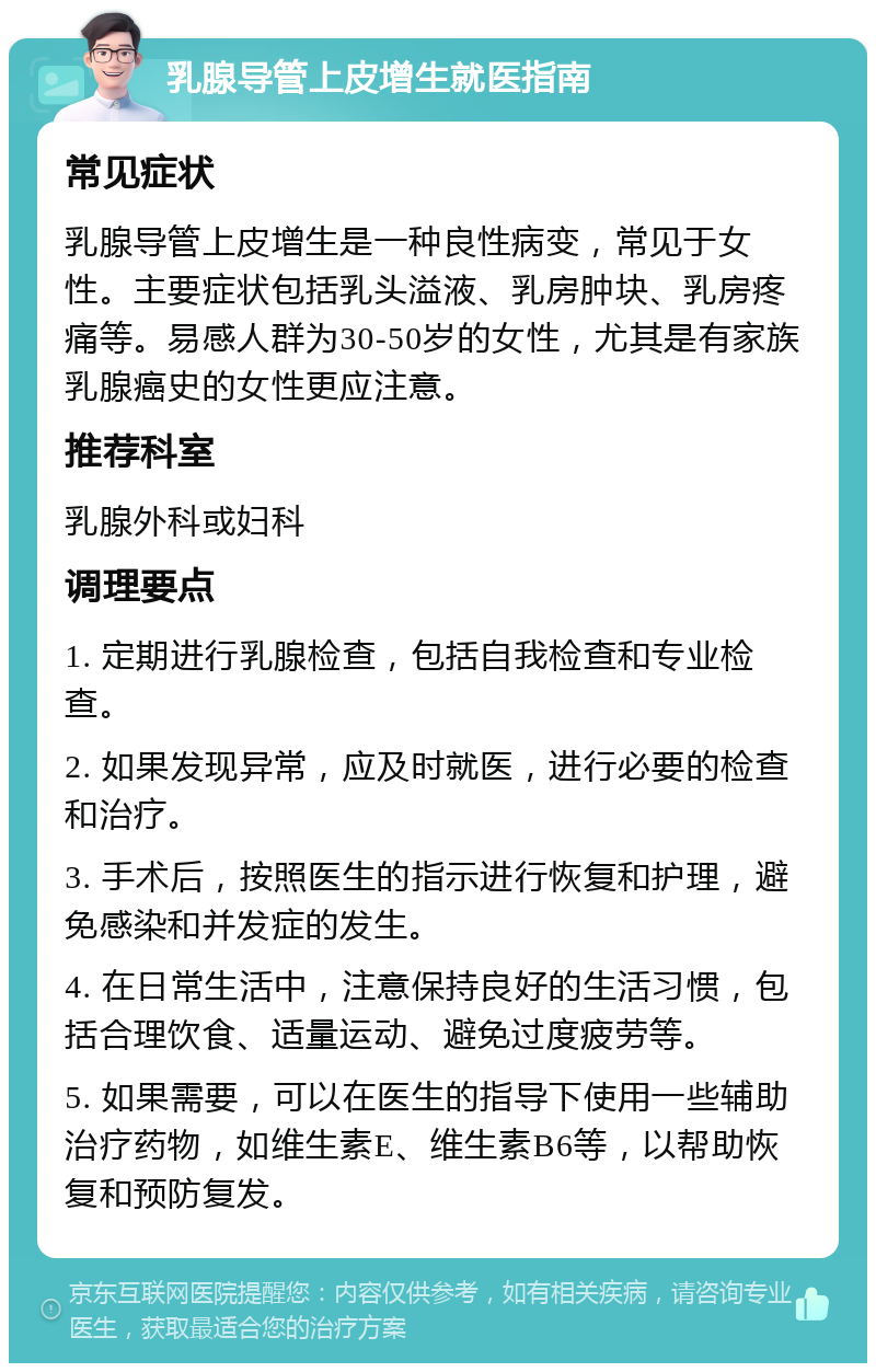 乳腺导管上皮增生就医指南 常见症状 乳腺导管上皮增生是一种良性病变，常见于女性。主要症状包括乳头溢液、乳房肿块、乳房疼痛等。易感人群为30-50岁的女性，尤其是有家族乳腺癌史的女性更应注意。 推荐科室 乳腺外科或妇科 调理要点 1. 定期进行乳腺检查，包括自我检查和专业检查。 2. 如果发现异常，应及时就医，进行必要的检查和治疗。 3. 手术后，按照医生的指示进行恢复和护理，避免感染和并发症的发生。 4. 在日常生活中，注意保持良好的生活习惯，包括合理饮食、适量运动、避免过度疲劳等。 5. 如果需要，可以在医生的指导下使用一些辅助治疗药物，如维生素E、维生素B6等，以帮助恢复和预防复发。