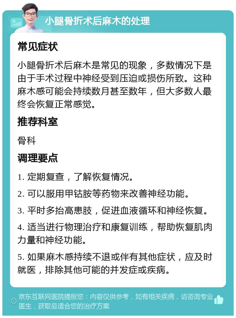 小腿骨折术后麻木的处理 常见症状 小腿骨折术后麻木是常见的现象，多数情况下是由于手术过程中神经受到压迫或损伤所致。这种麻木感可能会持续数月甚至数年，但大多数人最终会恢复正常感觉。 推荐科室 骨科 调理要点 1. 定期复查，了解恢复情况。 2. 可以服用甲钴胺等药物来改善神经功能。 3. 平时多抬高患肢，促进血液循环和神经恢复。 4. 适当进行物理治疗和康复训练，帮助恢复肌肉力量和神经功能。 5. 如果麻木感持续不退或伴有其他症状，应及时就医，排除其他可能的并发症或疾病。