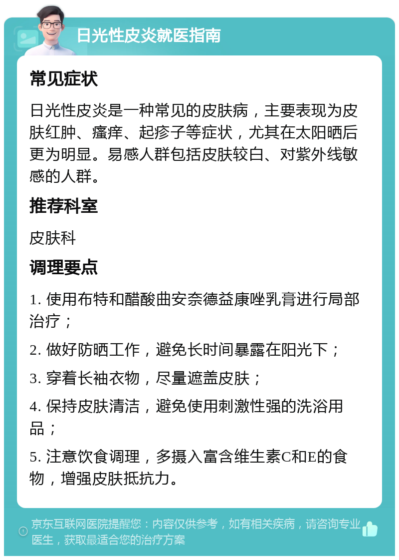 日光性皮炎就医指南 常见症状 日光性皮炎是一种常见的皮肤病，主要表现为皮肤红肿、瘙痒、起疹子等症状，尤其在太阳晒后更为明显。易感人群包括皮肤较白、对紫外线敏感的人群。 推荐科室 皮肤科 调理要点 1. 使用布特和醋酸曲安奈德益康唑乳膏进行局部治疗； 2. 做好防晒工作，避免长时间暴露在阳光下； 3. 穿着长袖衣物，尽量遮盖皮肤； 4. 保持皮肤清洁，避免使用刺激性强的洗浴用品； 5. 注意饮食调理，多摄入富含维生素C和E的食物，增强皮肤抵抗力。