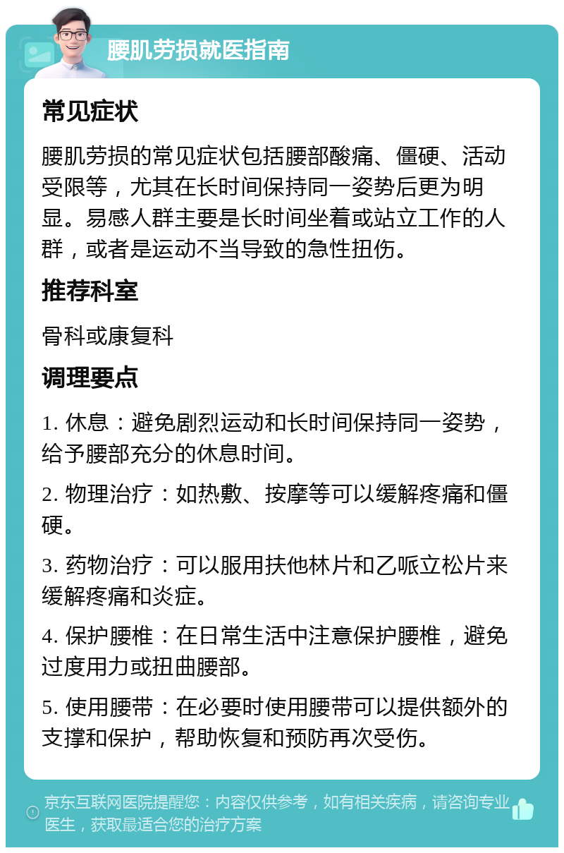 腰肌劳损就医指南 常见症状 腰肌劳损的常见症状包括腰部酸痛、僵硬、活动受限等，尤其在长时间保持同一姿势后更为明显。易感人群主要是长时间坐着或站立工作的人群，或者是运动不当导致的急性扭伤。 推荐科室 骨科或康复科 调理要点 1. 休息：避免剧烈运动和长时间保持同一姿势，给予腰部充分的休息时间。 2. 物理治疗：如热敷、按摩等可以缓解疼痛和僵硬。 3. 药物治疗：可以服用扶他林片和乙哌立松片来缓解疼痛和炎症。 4. 保护腰椎：在日常生活中注意保护腰椎，避免过度用力或扭曲腰部。 5. 使用腰带：在必要时使用腰带可以提供额外的支撑和保护，帮助恢复和预防再次受伤。