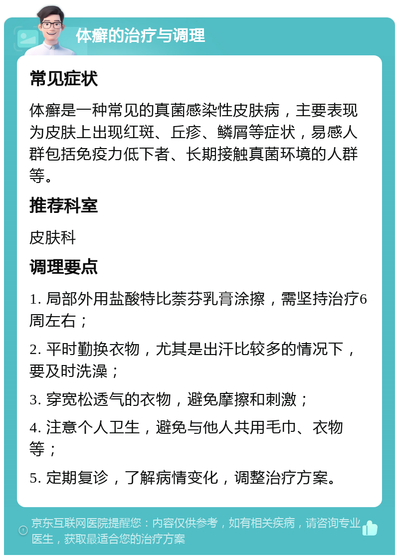 体癣的治疗与调理 常见症状 体癣是一种常见的真菌感染性皮肤病，主要表现为皮肤上出现红斑、丘疹、鳞屑等症状，易感人群包括免疫力低下者、长期接触真菌环境的人群等。 推荐科室 皮肤科 调理要点 1. 局部外用盐酸特比萘芬乳膏涂擦，需坚持治疗6周左右； 2. 平时勤换衣物，尤其是出汗比较多的情况下，要及时洗澡； 3. 穿宽松透气的衣物，避免摩擦和刺激； 4. 注意个人卫生，避免与他人共用毛巾、衣物等； 5. 定期复诊，了解病情变化，调整治疗方案。