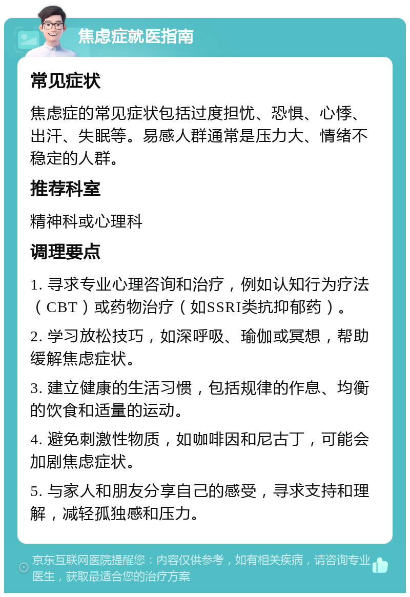 焦虑症就医指南 常见症状 焦虑症的常见症状包括过度担忧、恐惧、心悸、出汗、失眠等。易感人群通常是压力大、情绪不稳定的人群。 推荐科室 精神科或心理科 调理要点 1. 寻求专业心理咨询和治疗，例如认知行为疗法（CBT）或药物治疗（如SSRI类抗抑郁药）。 2. 学习放松技巧，如深呼吸、瑜伽或冥想，帮助缓解焦虑症状。 3. 建立健康的生活习惯，包括规律的作息、均衡的饮食和适量的运动。 4. 避免刺激性物质，如咖啡因和尼古丁，可能会加剧焦虑症状。 5. 与家人和朋友分享自己的感受，寻求支持和理解，减轻孤独感和压力。