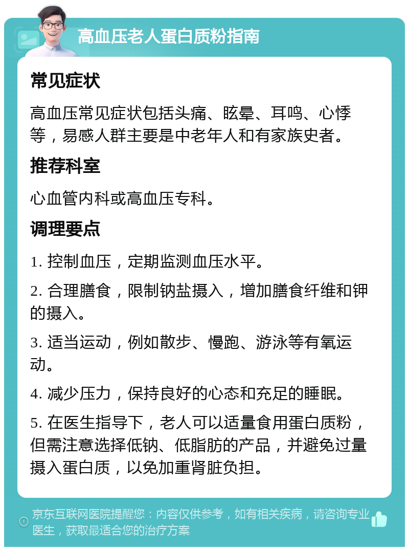 高血压老人蛋白质粉指南 常见症状 高血压常见症状包括头痛、眩晕、耳鸣、心悸等，易感人群主要是中老年人和有家族史者。 推荐科室 心血管内科或高血压专科。 调理要点 1. 控制血压，定期监测血压水平。 2. 合理膳食，限制钠盐摄入，增加膳食纤维和钾的摄入。 3. 适当运动，例如散步、慢跑、游泳等有氧运动。 4. 减少压力，保持良好的心态和充足的睡眠。 5. 在医生指导下，老人可以适量食用蛋白质粉，但需注意选择低钠、低脂肪的产品，并避免过量摄入蛋白质，以免加重肾脏负担。