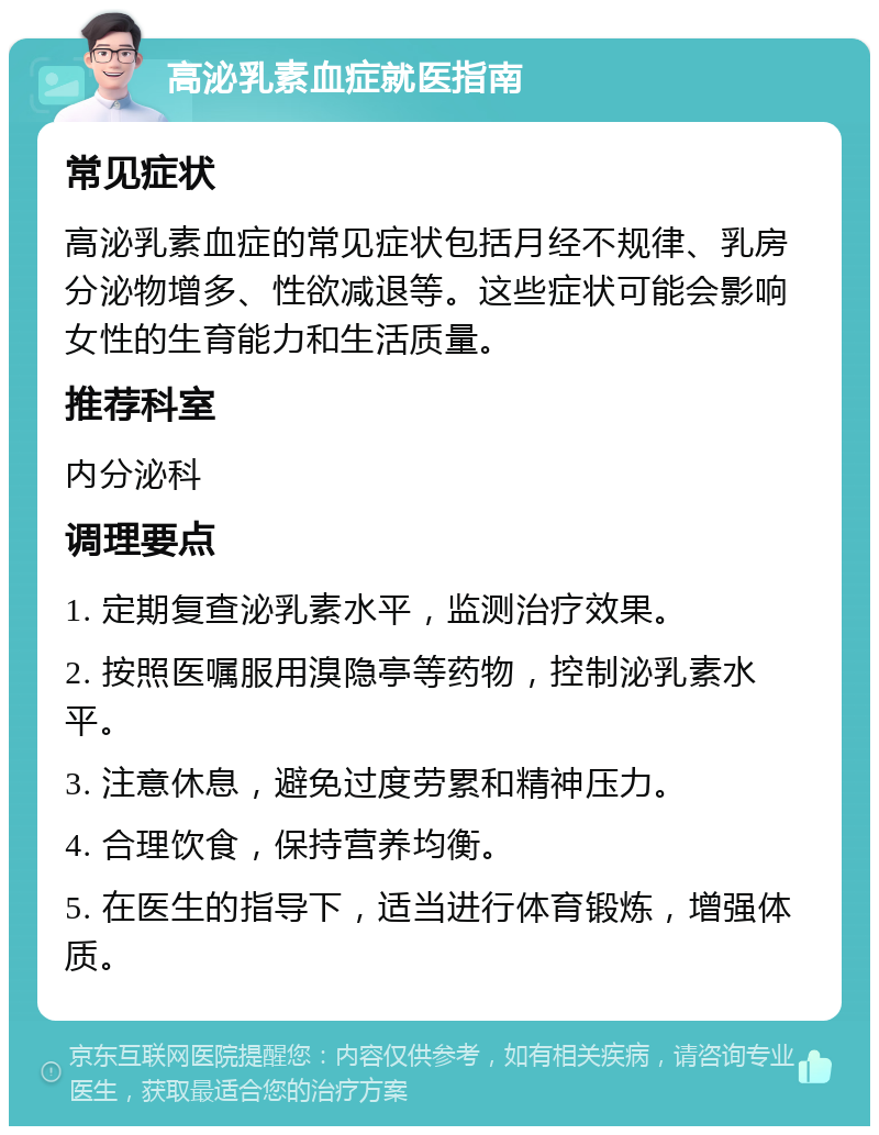 高泌乳素血症就医指南 常见症状 高泌乳素血症的常见症状包括月经不规律、乳房分泌物增多、性欲减退等。这些症状可能会影响女性的生育能力和生活质量。 推荐科室 内分泌科 调理要点 1. 定期复查泌乳素水平，监测治疗效果。 2. 按照医嘱服用溴隐亭等药物，控制泌乳素水平。 3. 注意休息，避免过度劳累和精神压力。 4. 合理饮食，保持营养均衡。 5. 在医生的指导下，适当进行体育锻炼，增强体质。