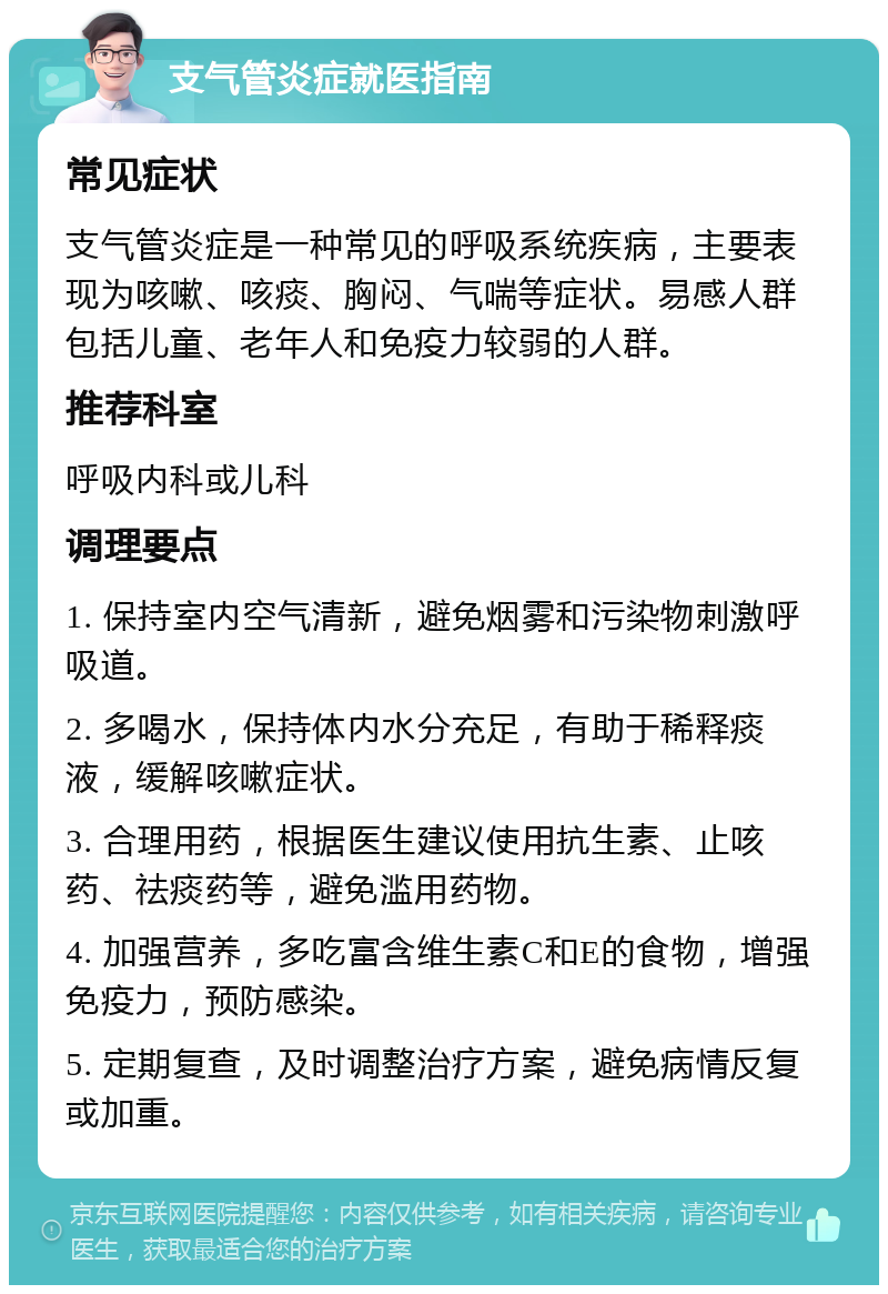 支气管炎症就医指南 常见症状 支气管炎症是一种常见的呼吸系统疾病，主要表现为咳嗽、咳痰、胸闷、气喘等症状。易感人群包括儿童、老年人和免疫力较弱的人群。 推荐科室 呼吸内科或儿科 调理要点 1. 保持室内空气清新，避免烟雾和污染物刺激呼吸道。 2. 多喝水，保持体内水分充足，有助于稀释痰液，缓解咳嗽症状。 3. 合理用药，根据医生建议使用抗生素、止咳药、祛痰药等，避免滥用药物。 4. 加强营养，多吃富含维生素C和E的食物，增强免疫力，预防感染。 5. 定期复查，及时调整治疗方案，避免病情反复或加重。