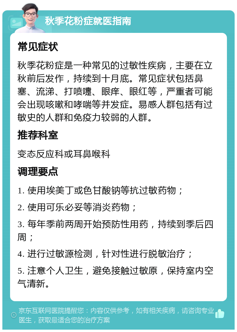 秋季花粉症就医指南 常见症状 秋季花粉症是一种常见的过敏性疾病，主要在立秋前后发作，持续到十月底。常见症状包括鼻塞、流涕、打喷嚏、眼痒、眼红等，严重者可能会出现咳嗽和哮喘等并发症。易感人群包括有过敏史的人群和免疫力较弱的人群。 推荐科室 变态反应科或耳鼻喉科 调理要点 1. 使用埃美丁或色甘酸钠等抗过敏药物； 2. 使用可乐必妥等消炎药物； 3. 每年季前两周开始预防性用药，持续到季后四周； 4. 进行过敏源检测，针对性进行脱敏治疗； 5. 注意个人卫生，避免接触过敏原，保持室内空气清新。