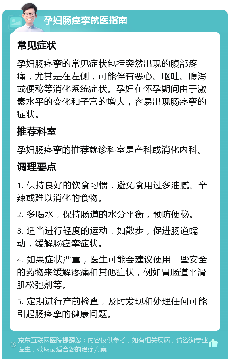 孕妇肠痉挛就医指南 常见症状 孕妇肠痉挛的常见症状包括突然出现的腹部疼痛，尤其是在左侧，可能伴有恶心、呕吐、腹泻或便秘等消化系统症状。孕妇在怀孕期间由于激素水平的变化和子宫的增大，容易出现肠痉挛的症状。 推荐科室 孕妇肠痉挛的推荐就诊科室是产科或消化内科。 调理要点 1. 保持良好的饮食习惯，避免食用过多油腻、辛辣或难以消化的食物。 2. 多喝水，保持肠道的水分平衡，预防便秘。 3. 适当进行轻度的运动，如散步，促进肠道蠕动，缓解肠痉挛症状。 4. 如果症状严重，医生可能会建议使用一些安全的药物来缓解疼痛和其他症状，例如胃肠道平滑肌松弛剂等。 5. 定期进行产前检查，及时发现和处理任何可能引起肠痉挛的健康问题。