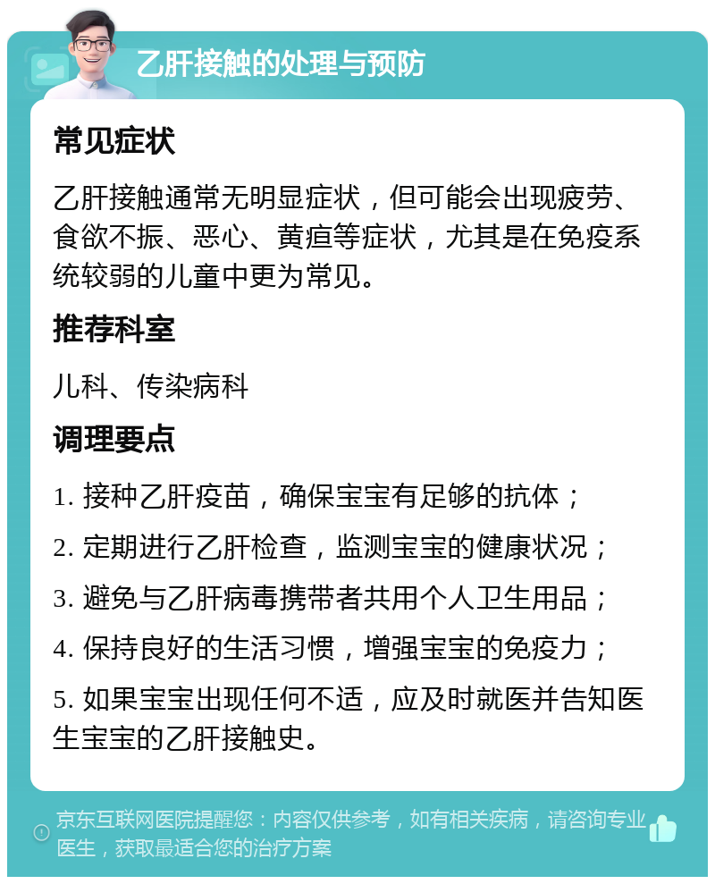 乙肝接触的处理与预防 常见症状 乙肝接触通常无明显症状，但可能会出现疲劳、食欲不振、恶心、黄疸等症状，尤其是在免疫系统较弱的儿童中更为常见。 推荐科室 儿科、传染病科 调理要点 1. 接种乙肝疫苗，确保宝宝有足够的抗体； 2. 定期进行乙肝检查，监测宝宝的健康状况； 3. 避免与乙肝病毒携带者共用个人卫生用品； 4. 保持良好的生活习惯，增强宝宝的免疫力； 5. 如果宝宝出现任何不适，应及时就医并告知医生宝宝的乙肝接触史。