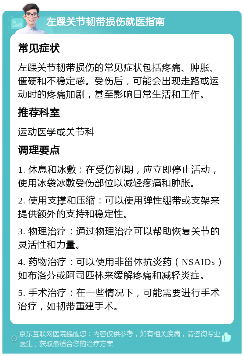 左踝关节韧带损伤就医指南 常见症状 左踝关节韧带损伤的常见症状包括疼痛、肿胀、僵硬和不稳定感。受伤后，可能会出现走路或运动时的疼痛加剧，甚至影响日常生活和工作。 推荐科室 运动医学或关节科 调理要点 1. 休息和冰敷：在受伤初期，应立即停止活动，使用冰袋冰敷受伤部位以减轻疼痛和肿胀。 2. 使用支撑和压缩：可以使用弹性绷带或支架来提供额外的支持和稳定性。 3. 物理治疗：通过物理治疗可以帮助恢复关节的灵活性和力量。 4. 药物治疗：可以使用非甾体抗炎药（NSAIDs）如布洛芬或阿司匹林来缓解疼痛和减轻炎症。 5. 手术治疗：在一些情况下，可能需要进行手术治疗，如韧带重建手术。