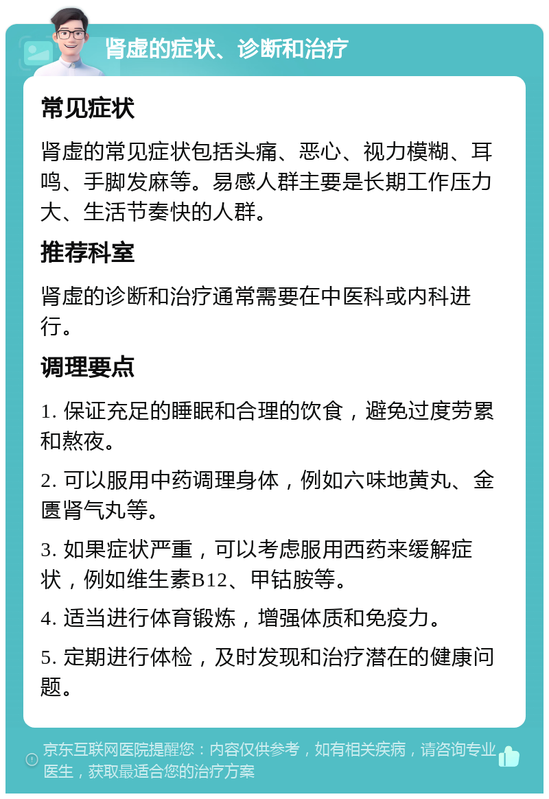 肾虚的症状、诊断和治疗 常见症状 肾虚的常见症状包括头痛、恶心、视力模糊、耳鸣、手脚发麻等。易感人群主要是长期工作压力大、生活节奏快的人群。 推荐科室 肾虚的诊断和治疗通常需要在中医科或内科进行。 调理要点 1. 保证充足的睡眠和合理的饮食，避免过度劳累和熬夜。 2. 可以服用中药调理身体，例如六味地黄丸、金匮肾气丸等。 3. 如果症状严重，可以考虑服用西药来缓解症状，例如维生素B12、甲钴胺等。 4. 适当进行体育锻炼，增强体质和免疫力。 5. 定期进行体检，及时发现和治疗潜在的健康问题。