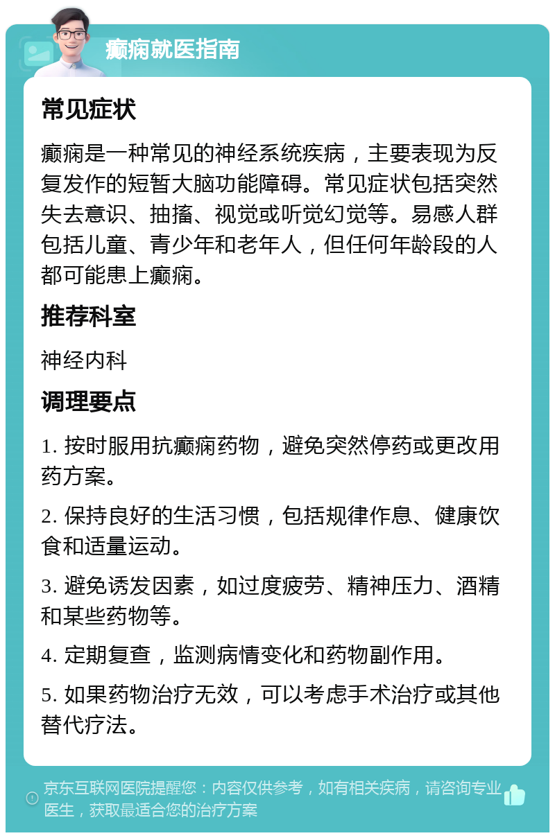 癫痫就医指南 常见症状 癫痫是一种常见的神经系统疾病，主要表现为反复发作的短暂大脑功能障碍。常见症状包括突然失去意识、抽搐、视觉或听觉幻觉等。易感人群包括儿童、青少年和老年人，但任何年龄段的人都可能患上癫痫。 推荐科室 神经内科 调理要点 1. 按时服用抗癫痫药物，避免突然停药或更改用药方案。 2. 保持良好的生活习惯，包括规律作息、健康饮食和适量运动。 3. 避免诱发因素，如过度疲劳、精神压力、酒精和某些药物等。 4. 定期复查，监测病情变化和药物副作用。 5. 如果药物治疗无效，可以考虑手术治疗或其他替代疗法。