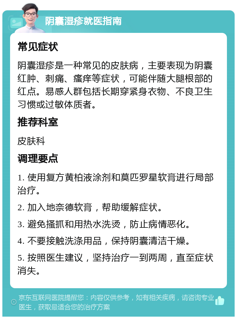 阴囊湿疹就医指南 常见症状 阴囊湿疹是一种常见的皮肤病，主要表现为阴囊红肿、刺痛、瘙痒等症状，可能伴随大腿根部的红点。易感人群包括长期穿紧身衣物、不良卫生习惯或过敏体质者。 推荐科室 皮肤科 调理要点 1. 使用复方黄柏液涂剂和莫匹罗星软膏进行局部治疗。 2. 加入地奈德软膏，帮助缓解症状。 3. 避免搔抓和用热水洗烫，防止病情恶化。 4. 不要接触洗涤用品，保持阴囊清洁干燥。 5. 按照医生建议，坚持治疗一到两周，直至症状消失。