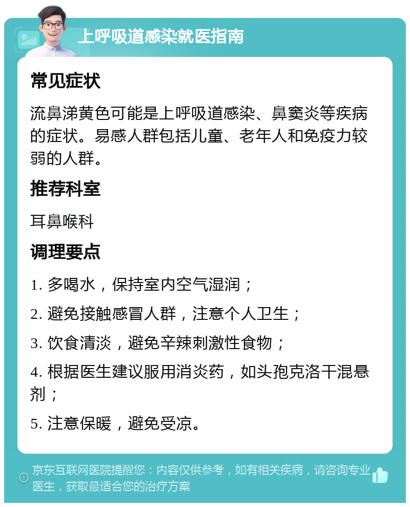 上呼吸道感染就医指南 常见症状 流鼻涕黄色可能是上呼吸道感染、鼻窦炎等疾病的症状。易感人群包括儿童、老年人和免疫力较弱的人群。 推荐科室 耳鼻喉科 调理要点 1. 多喝水，保持室内空气湿润； 2. 避免接触感冒人群，注意个人卫生； 3. 饮食清淡，避免辛辣刺激性食物； 4. 根据医生建议服用消炎药，如头孢克洛干混悬剂； 5. 注意保暖，避免受凉。