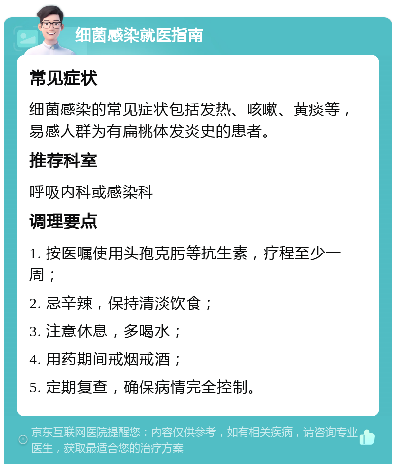 细菌感染就医指南 常见症状 细菌感染的常见症状包括发热、咳嗽、黄痰等，易感人群为有扁桃体发炎史的患者。 推荐科室 呼吸内科或感染科 调理要点 1. 按医嘱使用头孢克肟等抗生素，疗程至少一周； 2. 忌辛辣，保持清淡饮食； 3. 注意休息，多喝水； 4. 用药期间戒烟戒酒； 5. 定期复查，确保病情完全控制。