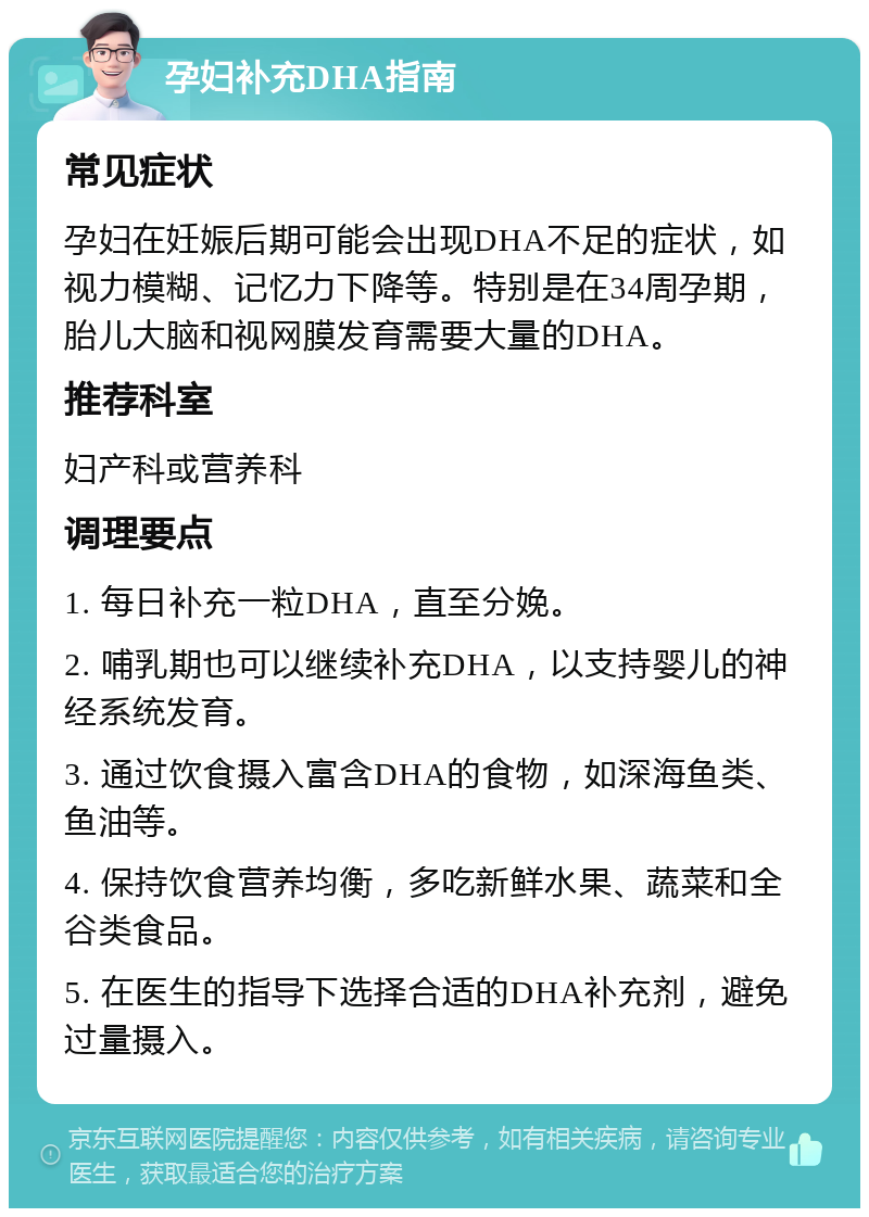 孕妇补充DHA指南 常见症状 孕妇在妊娠后期可能会出现DHA不足的症状，如视力模糊、记忆力下降等。特别是在34周孕期，胎儿大脑和视网膜发育需要大量的DHA。 推荐科室 妇产科或营养科 调理要点 1. 每日补充一粒DHA，直至分娩。 2. 哺乳期也可以继续补充DHA，以支持婴儿的神经系统发育。 3. 通过饮食摄入富含DHA的食物，如深海鱼类、鱼油等。 4. 保持饮食营养均衡，多吃新鲜水果、蔬菜和全谷类食品。 5. 在医生的指导下选择合适的DHA补充剂，避免过量摄入。