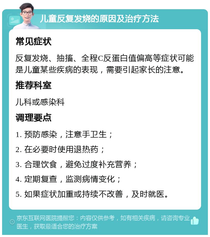 儿童反复发烧的原因及治疗方法 常见症状 反复发烧、抽搐、全程C反蛋白值偏高等症状可能是儿童某些疾病的表现，需要引起家长的注意。 推荐科室 儿科或感染科 调理要点 1. 预防感染，注意手卫生； 2. 在必要时使用退热药； 3. 合理饮食，避免过度补充营养； 4. 定期复查，监测病情变化； 5. 如果症状加重或持续不改善，及时就医。