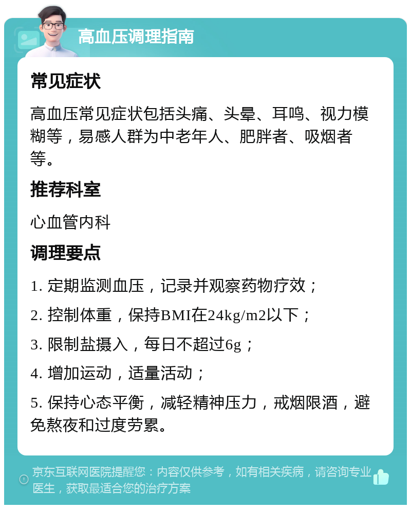 高血压调理指南 常见症状 高血压常见症状包括头痛、头晕、耳鸣、视力模糊等，易感人群为中老年人、肥胖者、吸烟者等。 推荐科室 心血管内科 调理要点 1. 定期监测血压，记录并观察药物疗效； 2. 控制体重，保持BMI在24kg/m2以下； 3. 限制盐摄入，每日不超过6g； 4. 增加运动，适量活动； 5. 保持心态平衡，减轻精神压力，戒烟限酒，避免熬夜和过度劳累。