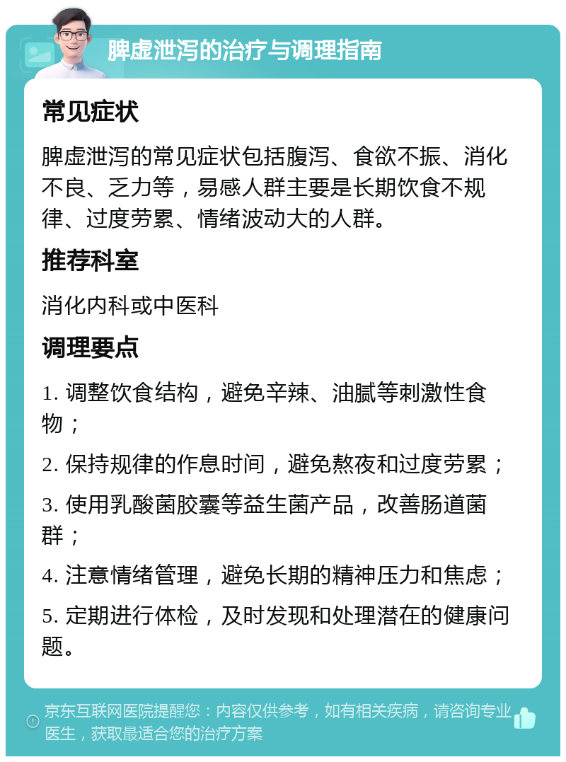 脾虚泄泻的治疗与调理指南 常见症状 脾虚泄泻的常见症状包括腹泻、食欲不振、消化不良、乏力等，易感人群主要是长期饮食不规律、过度劳累、情绪波动大的人群。 推荐科室 消化内科或中医科 调理要点 1. 调整饮食结构，避免辛辣、油腻等刺激性食物； 2. 保持规律的作息时间，避免熬夜和过度劳累； 3. 使用乳酸菌胶囊等益生菌产品，改善肠道菌群； 4. 注意情绪管理，避免长期的精神压力和焦虑； 5. 定期进行体检，及时发现和处理潜在的健康问题。