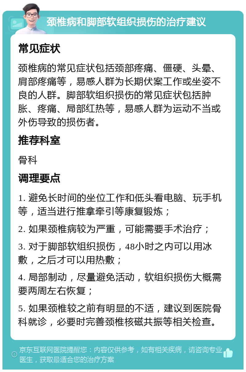 颈椎病和脚部软组织损伤的治疗建议 常见症状 颈椎病的常见症状包括颈部疼痛、僵硬、头晕、肩部疼痛等，易感人群为长期伏案工作或坐姿不良的人群。脚部软组织损伤的常见症状包括肿胀、疼痛、局部红热等，易感人群为运动不当或外伤导致的损伤者。 推荐科室 骨科 调理要点 1. 避免长时间的坐位工作和低头看电脑、玩手机等，适当进行推拿牵引等康复锻炼； 2. 如果颈椎病较为严重，可能需要手术治疗； 3. 对于脚部软组织损伤，48小时之内可以用冰敷，之后才可以用热敷； 4. 局部制动，尽量避免活动，软组织损伤大概需要两周左右恢复； 5. 如果颈椎较之前有明显的不适，建议到医院骨科就诊，必要时完善颈椎核磁共振等相关检查。