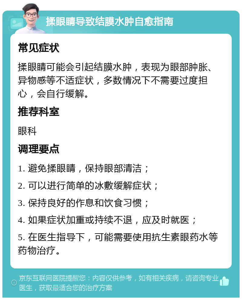 揉眼睛导致结膜水肿自愈指南 常见症状 揉眼睛可能会引起结膜水肿，表现为眼部肿胀、异物感等不适症状，多数情况下不需要过度担心，会自行缓解。 推荐科室 眼科 调理要点 1. 避免揉眼睛，保持眼部清洁； 2. 可以进行简单的冰敷缓解症状； 3. 保持良好的作息和饮食习惯； 4. 如果症状加重或持续不退，应及时就医； 5. 在医生指导下，可能需要使用抗生素眼药水等药物治疗。