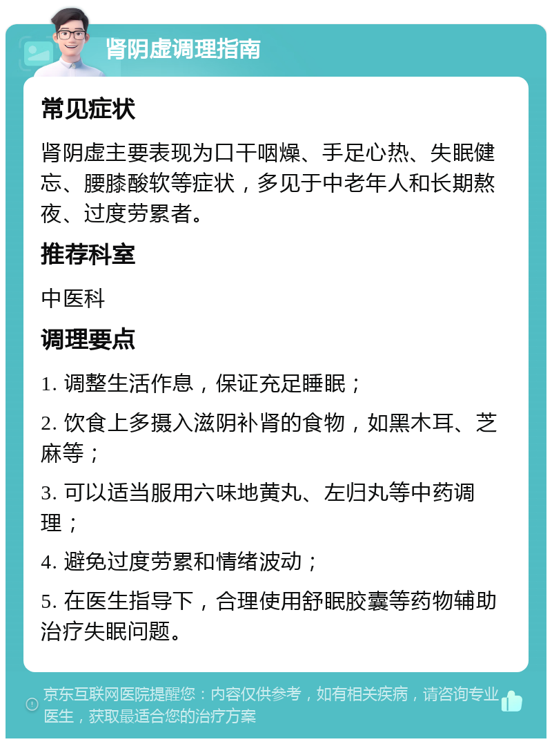 肾阴虚调理指南 常见症状 肾阴虚主要表现为口干咽燥、手足心热、失眠健忘、腰膝酸软等症状，多见于中老年人和长期熬夜、过度劳累者。 推荐科室 中医科 调理要点 1. 调整生活作息，保证充足睡眠； 2. 饮食上多摄入滋阴补肾的食物，如黑木耳、芝麻等； 3. 可以适当服用六味地黄丸、左归丸等中药调理； 4. 避免过度劳累和情绪波动； 5. 在医生指导下，合理使用舒眠胶囊等药物辅助治疗失眠问题。