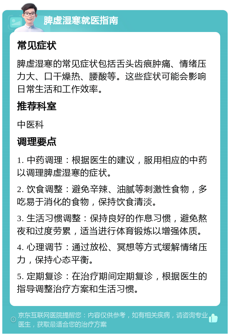 脾虚湿寒就医指南 常见症状 脾虚湿寒的常见症状包括舌头齿痕肿痛、情绪压力大、口干燥热、腰酸等。这些症状可能会影响日常生活和工作效率。 推荐科室 中医科 调理要点 1. 中药调理：根据医生的建议，服用相应的中药以调理脾虚湿寒的症状。 2. 饮食调整：避免辛辣、油腻等刺激性食物，多吃易于消化的食物，保持饮食清淡。 3. 生活习惯调整：保持良好的作息习惯，避免熬夜和过度劳累，适当进行体育锻炼以增强体质。 4. 心理调节：通过放松、冥想等方式缓解情绪压力，保持心态平衡。 5. 定期复诊：在治疗期间定期复诊，根据医生的指导调整治疗方案和生活习惯。