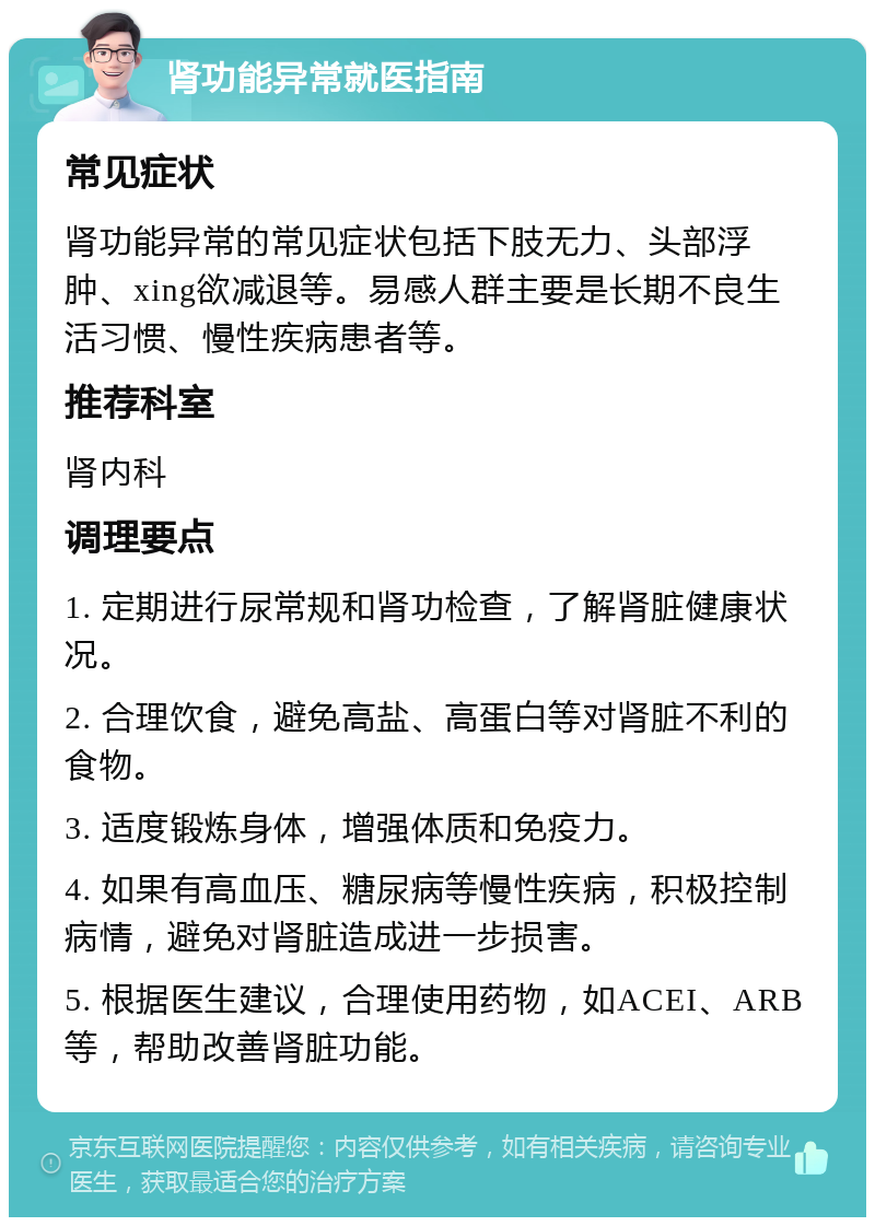 肾功能异常就医指南 常见症状 肾功能异常的常见症状包括下肢无力、头部浮肿、xing欲减退等。易感人群主要是长期不良生活习惯、慢性疾病患者等。 推荐科室 肾内科 调理要点 1. 定期进行尿常规和肾功检查，了解肾脏健康状况。 2. 合理饮食，避免高盐、高蛋白等对肾脏不利的食物。 3. 适度锻炼身体，增强体质和免疫力。 4. 如果有高血压、糖尿病等慢性疾病，积极控制病情，避免对肾脏造成进一步损害。 5. 根据医生建议，合理使用药物，如ACEI、ARB等，帮助改善肾脏功能。