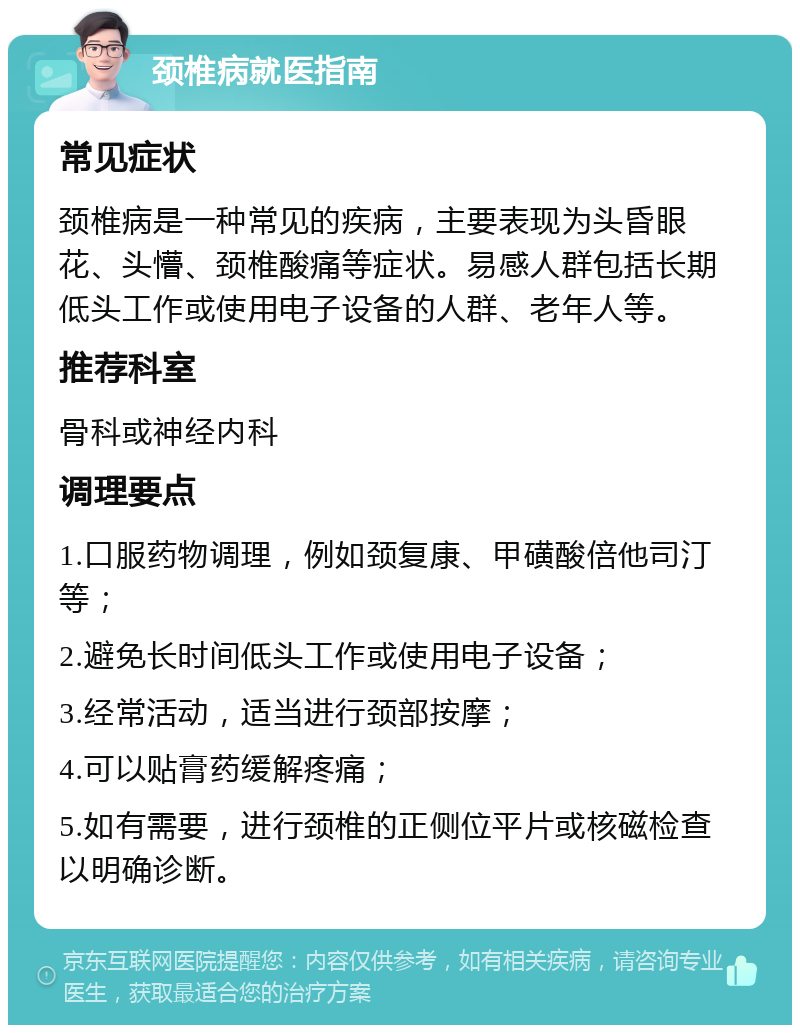 颈椎病就医指南 常见症状 颈椎病是一种常见的疾病，主要表现为头昏眼花、头懵、颈椎酸痛等症状。易感人群包括长期低头工作或使用电子设备的人群、老年人等。 推荐科室 骨科或神经内科 调理要点 1.口服药物调理，例如颈复康、甲磺酸倍他司汀等； 2.避免长时间低头工作或使用电子设备； 3.经常活动，适当进行颈部按摩； 4.可以贴膏药缓解疼痛； 5.如有需要，进行颈椎的正侧位平片或核磁检查以明确诊断。