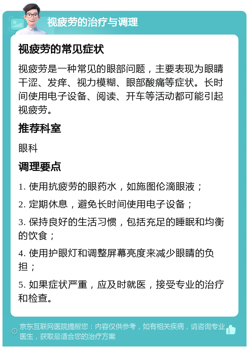 视疲劳的治疗与调理 视疲劳的常见症状 视疲劳是一种常见的眼部问题，主要表现为眼睛干涩、发痒、视力模糊、眼部酸痛等症状。长时间使用电子设备、阅读、开车等活动都可能引起视疲劳。 推荐科室 眼科 调理要点 1. 使用抗疲劳的眼药水，如施图伦滴眼液； 2. 定期休息，避免长时间使用电子设备； 3. 保持良好的生活习惯，包括充足的睡眠和均衡的饮食； 4. 使用护眼灯和调整屏幕亮度来减少眼睛的负担； 5. 如果症状严重，应及时就医，接受专业的治疗和检查。