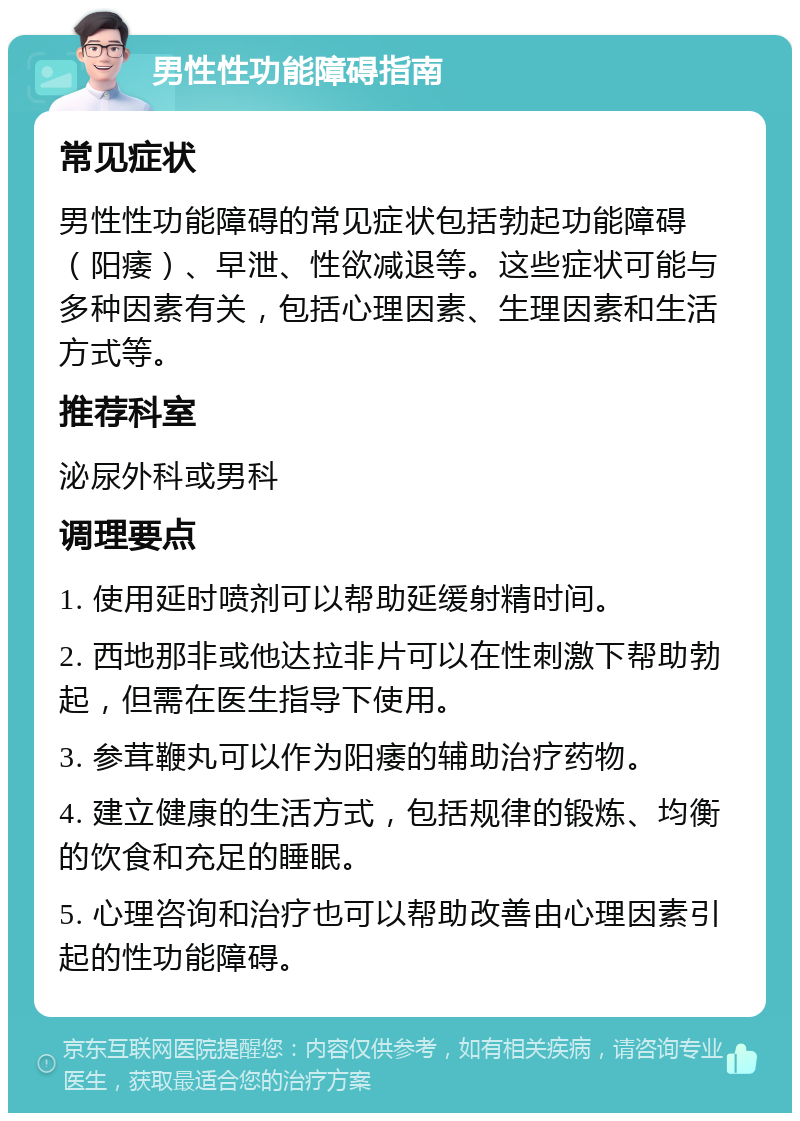 男性性功能障碍指南 常见症状 男性性功能障碍的常见症状包括勃起功能障碍（阳痿）、早泄、性欲减退等。这些症状可能与多种因素有关，包括心理因素、生理因素和生活方式等。 推荐科室 泌尿外科或男科 调理要点 1. 使用延时喷剂可以帮助延缓射精时间。 2. 西地那非或他达拉非片可以在性刺激下帮助勃起，但需在医生指导下使用。 3. 参茸鞭丸可以作为阳痿的辅助治疗药物。 4. 建立健康的生活方式，包括规律的锻炼、均衡的饮食和充足的睡眠。 5. 心理咨询和治疗也可以帮助改善由心理因素引起的性功能障碍。