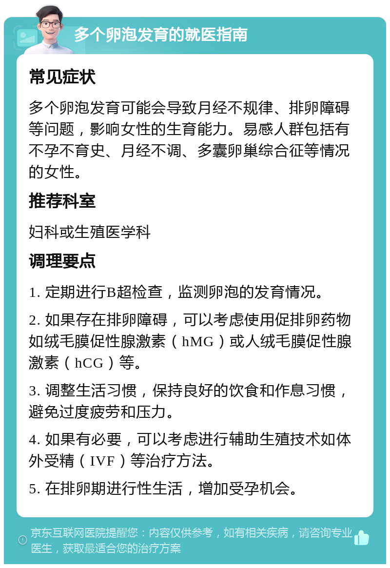 多个卵泡发育的就医指南 常见症状 多个卵泡发育可能会导致月经不规律、排卵障碍等问题，影响女性的生育能力。易感人群包括有不孕不育史、月经不调、多囊卵巢综合征等情况的女性。 推荐科室 妇科或生殖医学科 调理要点 1. 定期进行B超检查，监测卵泡的发育情况。 2. 如果存在排卵障碍，可以考虑使用促排卵药物如绒毛膜促性腺激素（hMG）或人绒毛膜促性腺激素（hCG）等。 3. 调整生活习惯，保持良好的饮食和作息习惯，避免过度疲劳和压力。 4. 如果有必要，可以考虑进行辅助生殖技术如体外受精（IVF）等治疗方法。 5. 在排卵期进行性生活，增加受孕机会。