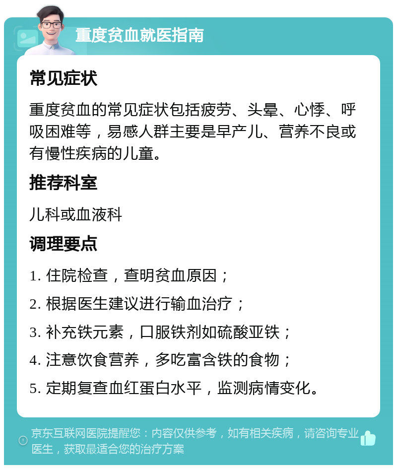 重度贫血就医指南 常见症状 重度贫血的常见症状包括疲劳、头晕、心悸、呼吸困难等，易感人群主要是早产儿、营养不良或有慢性疾病的儿童。 推荐科室 儿科或血液科 调理要点 1. 住院检查，查明贫血原因； 2. 根据医生建议进行输血治疗； 3. 补充铁元素，口服铁剂如硫酸亚铁； 4. 注意饮食营养，多吃富含铁的食物； 5. 定期复查血红蛋白水平，监测病情变化。