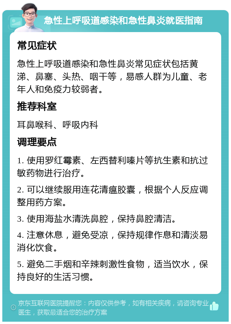 急性上呼吸道感染和急性鼻炎就医指南 常见症状 急性上呼吸道感染和急性鼻炎常见症状包括黄涕、鼻塞、头热、咽干等，易感人群为儿童、老年人和免疫力较弱者。 推荐科室 耳鼻喉科、呼吸内科 调理要点 1. 使用罗红霉素、左西替利嗪片等抗生素和抗过敏药物进行治疗。 2. 可以继续服用连花清瘟胶囊，根据个人反应调整用药方案。 3. 使用海盐水清洗鼻腔，保持鼻腔清洁。 4. 注意休息，避免受凉，保持规律作息和清淡易消化饮食。 5. 避免二手烟和辛辣刺激性食物，适当饮水，保持良好的生活习惯。