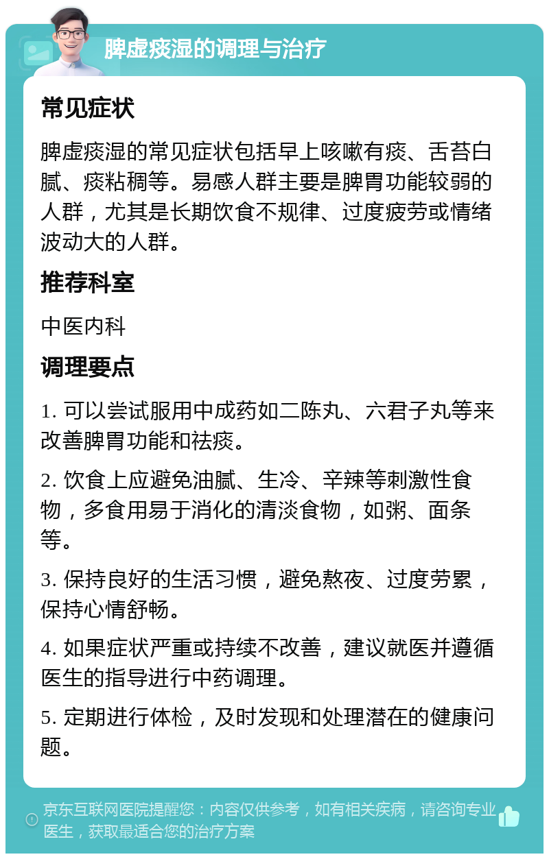 脾虚痰湿的调理与治疗 常见症状 脾虚痰湿的常见症状包括早上咳嗽有痰、舌苔白腻、痰粘稠等。易感人群主要是脾胃功能较弱的人群，尤其是长期饮食不规律、过度疲劳或情绪波动大的人群。 推荐科室 中医内科 调理要点 1. 可以尝试服用中成药如二陈丸、六君子丸等来改善脾胃功能和祛痰。 2. 饮食上应避免油腻、生冷、辛辣等刺激性食物，多食用易于消化的清淡食物，如粥、面条等。 3. 保持良好的生活习惯，避免熬夜、过度劳累，保持心情舒畅。 4. 如果症状严重或持续不改善，建议就医并遵循医生的指导进行中药调理。 5. 定期进行体检，及时发现和处理潜在的健康问题。